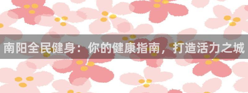 尊龙凯时的企业文化：南阳全民健身：你的健康指南，打造活力