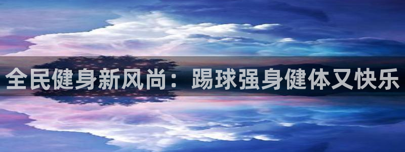 尊龙凯时老板：全民健身新风尚：踢球强身健体又快乐