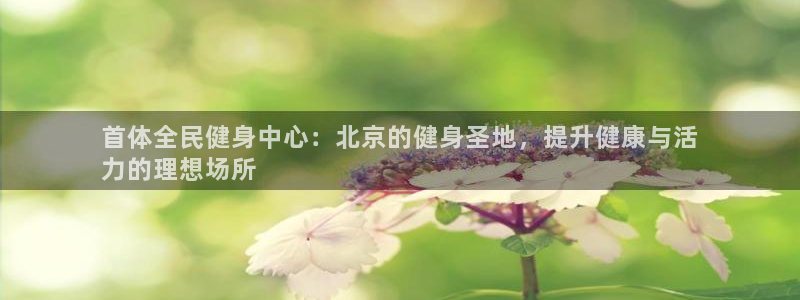 尊龙凯时官网首页：首体全民健身中心：北京的健身圣地，提升