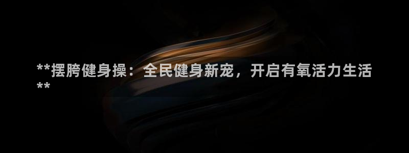 尊龙凯时几百万怎么下：**摆胯健身操：全民健身新宠，开启